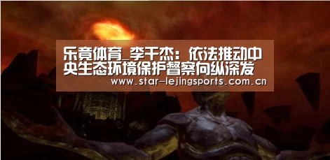 乐竟体育_李干杰:依法推动中央生态环境保护督察向纵深发展(图2) 乐竟体育官网